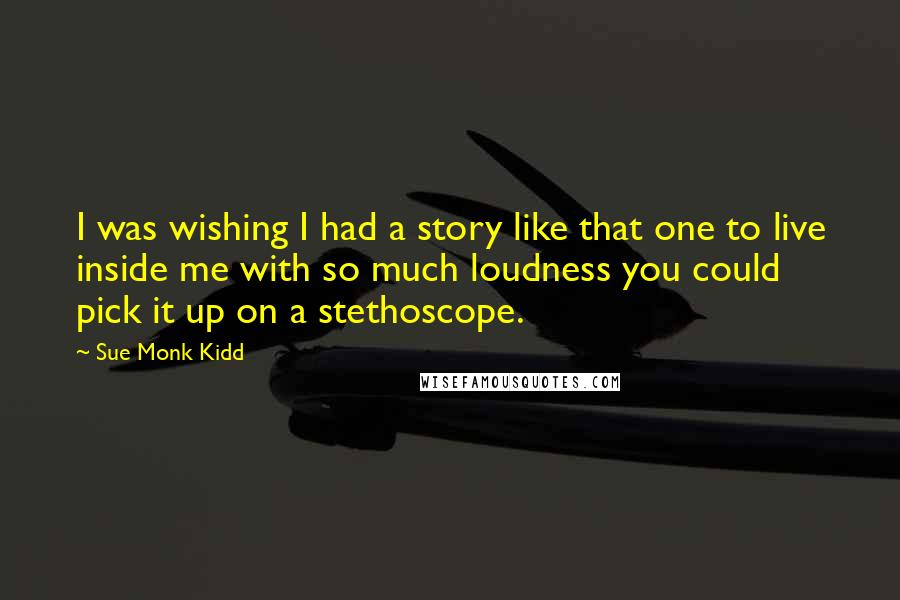 Sue Monk Kidd Quotes: I was wishing I had a story like that one to live inside me with so much loudness you could pick it up on a stethoscope.