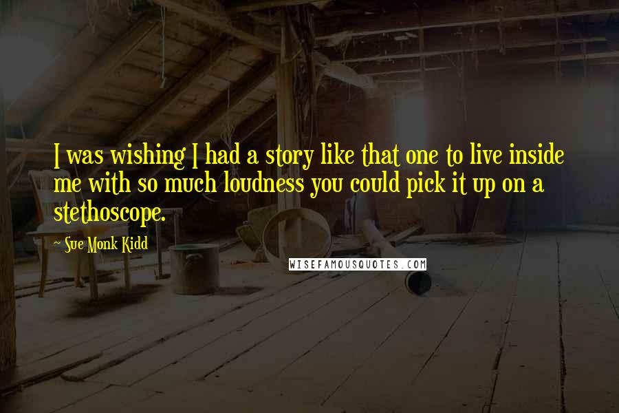 Sue Monk Kidd Quotes: I was wishing I had a story like that one to live inside me with so much loudness you could pick it up on a stethoscope.