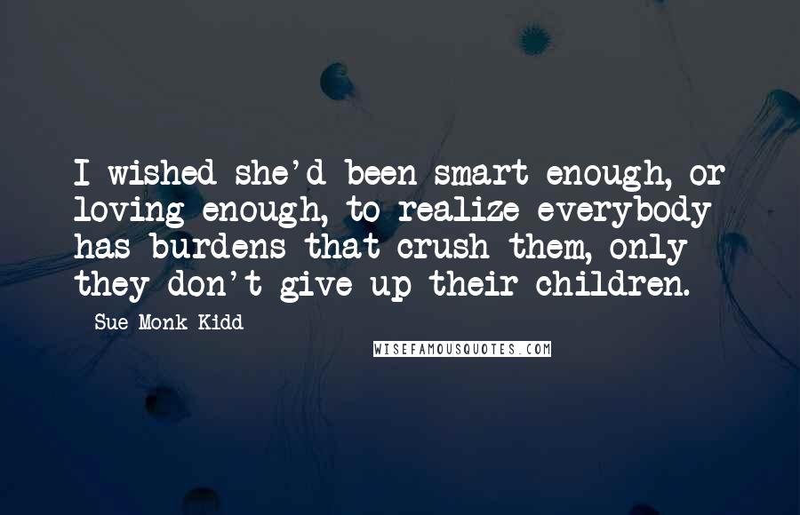 Sue Monk Kidd Quotes: I wished she'd been smart enough, or loving enough, to realize everybody has burdens that crush them, only they don't give up their children.
