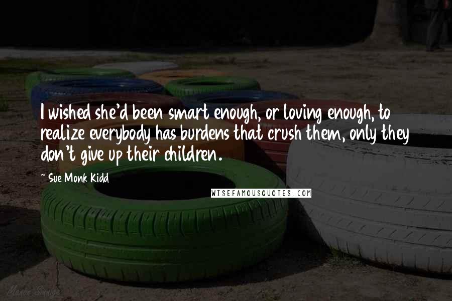 Sue Monk Kidd Quotes: I wished she'd been smart enough, or loving enough, to realize everybody has burdens that crush them, only they don't give up their children.