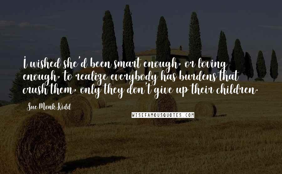 Sue Monk Kidd Quotes: I wished she'd been smart enough, or loving enough, to realize everybody has burdens that crush them, only they don't give up their children.