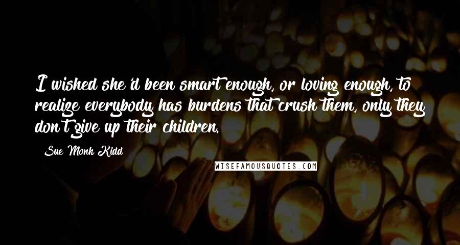 Sue Monk Kidd Quotes: I wished she'd been smart enough, or loving enough, to realize everybody has burdens that crush them, only they don't give up their children.