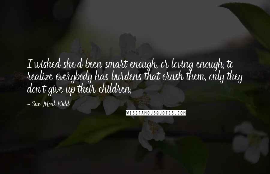 Sue Monk Kidd Quotes: I wished she'd been smart enough, or loving enough, to realize everybody has burdens that crush them, only they don't give up their children.