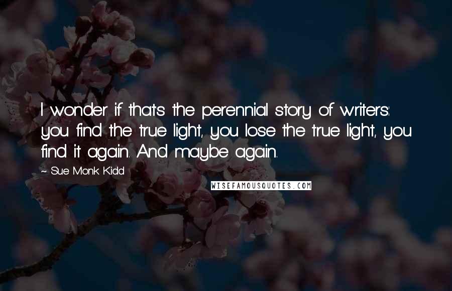 Sue Monk Kidd Quotes: I wonder if that's the perennial story of writers: you find the true light, you lose the true light, you find it again. And maybe again.