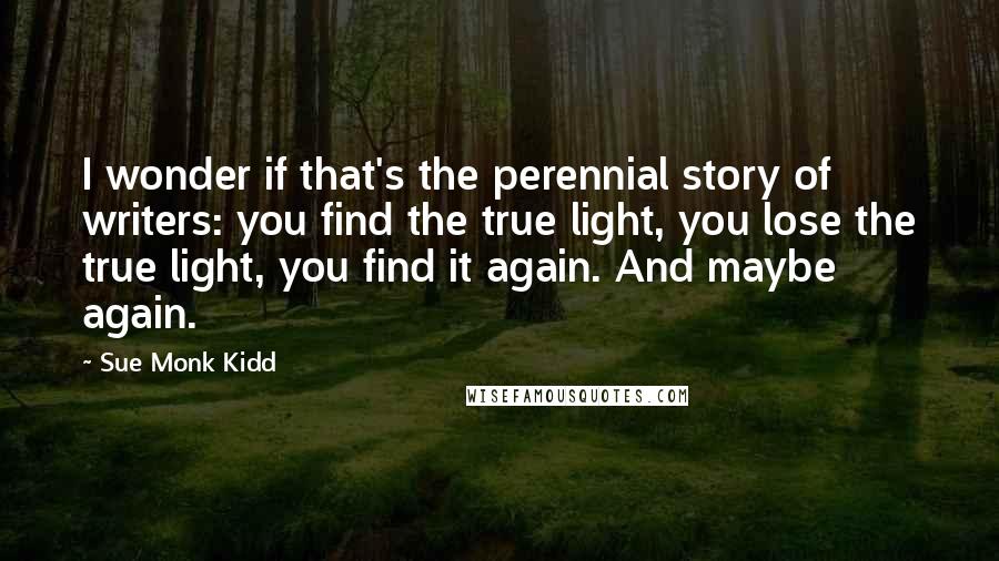 Sue Monk Kidd Quotes: I wonder if that's the perennial story of writers: you find the true light, you lose the true light, you find it again. And maybe again.