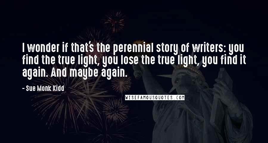 Sue Monk Kidd Quotes: I wonder if that's the perennial story of writers: you find the true light, you lose the true light, you find it again. And maybe again.