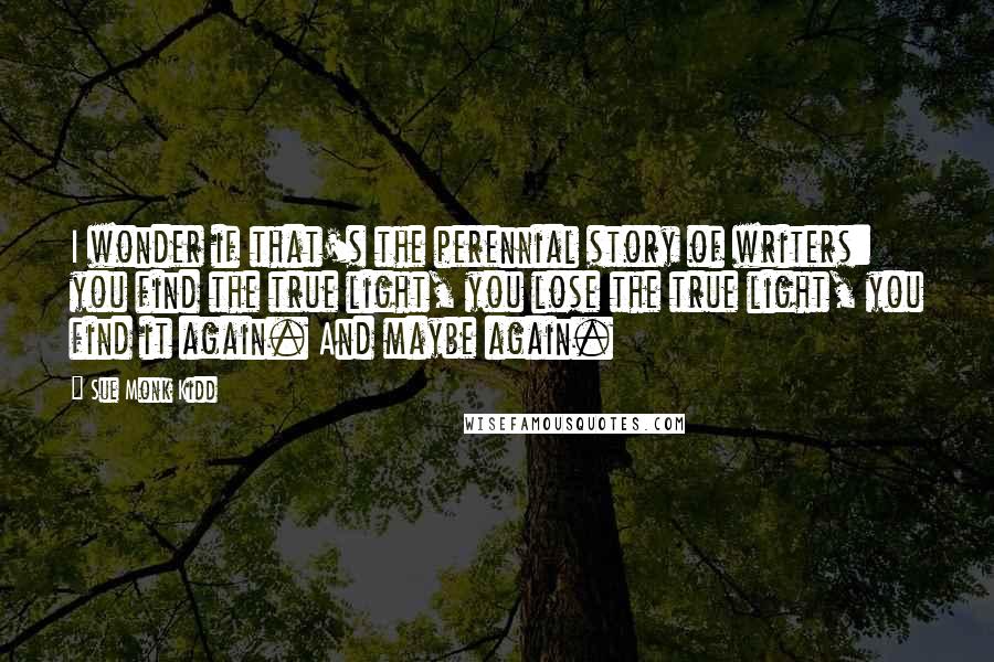 Sue Monk Kidd Quotes: I wonder if that's the perennial story of writers: you find the true light, you lose the true light, you find it again. And maybe again.