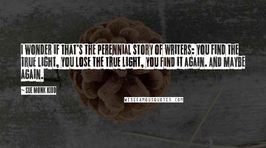 Sue Monk Kidd Quotes: I wonder if that's the perennial story of writers: you find the true light, you lose the true light, you find it again. And maybe again.