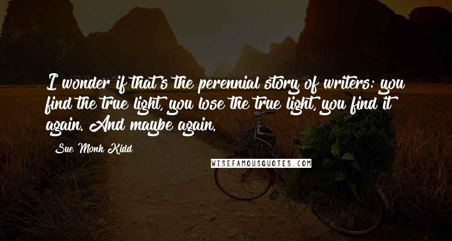 Sue Monk Kidd Quotes: I wonder if that's the perennial story of writers: you find the true light, you lose the true light, you find it again. And maybe again.