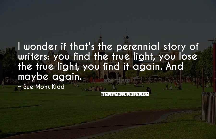 Sue Monk Kidd Quotes: I wonder if that's the perennial story of writers: you find the true light, you lose the true light, you find it again. And maybe again.