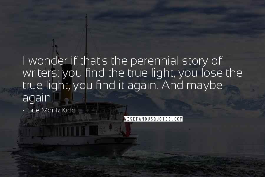 Sue Monk Kidd Quotes: I wonder if that's the perennial story of writers: you find the true light, you lose the true light, you find it again. And maybe again.