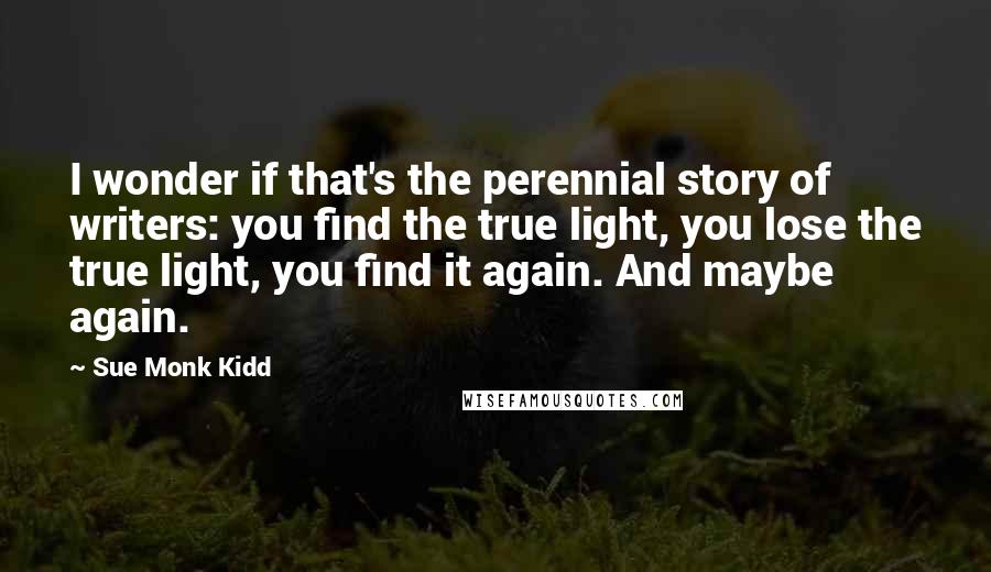 Sue Monk Kidd Quotes: I wonder if that's the perennial story of writers: you find the true light, you lose the true light, you find it again. And maybe again.