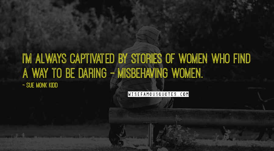 Sue Monk Kidd Quotes: I'm always captivated by stories of women who find a way to be daring - misbehaving women.