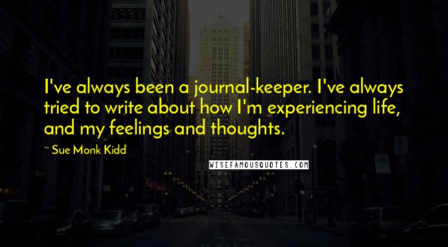 Sue Monk Kidd Quotes: I've always been a journal-keeper. I've always tried to write about how I'm experiencing life, and my feelings and thoughts.