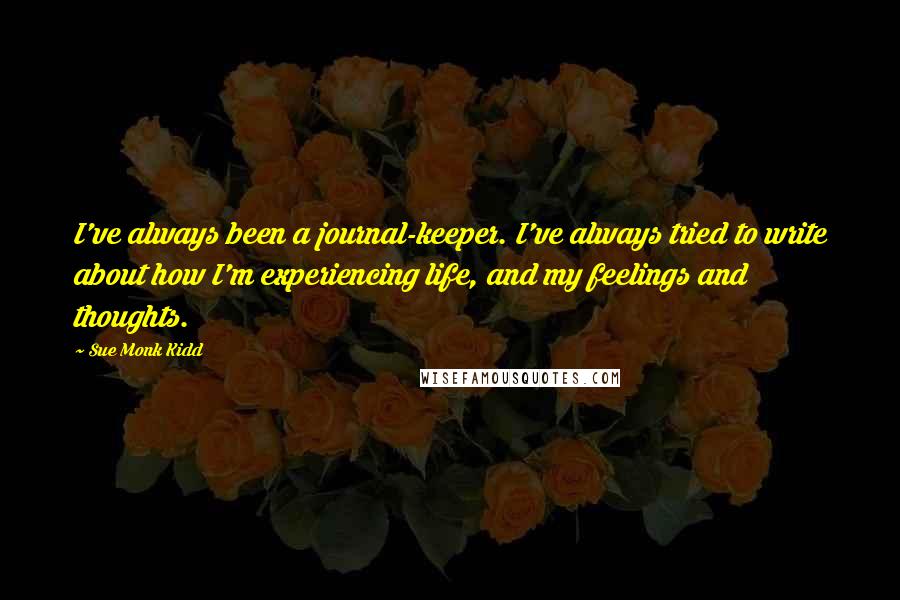 Sue Monk Kidd Quotes: I've always been a journal-keeper. I've always tried to write about how I'm experiencing life, and my feelings and thoughts.