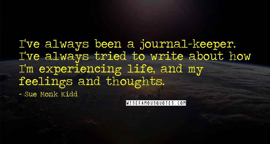 Sue Monk Kidd Quotes: I've always been a journal-keeper. I've always tried to write about how I'm experiencing life, and my feelings and thoughts.