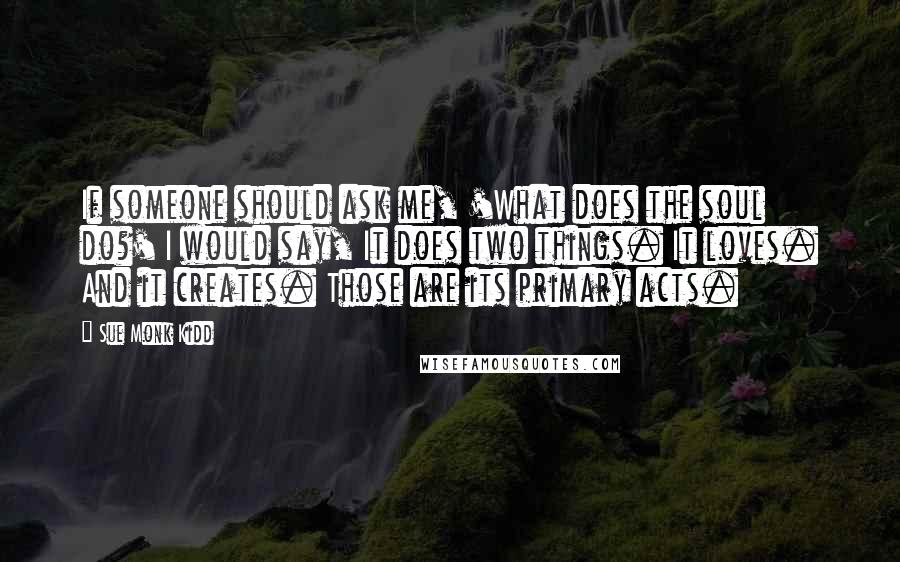 Sue Monk Kidd Quotes: If someone should ask me, 'What does the soul do?' I would say, It does two things. It loves. And it creates. Those are its primary acts.