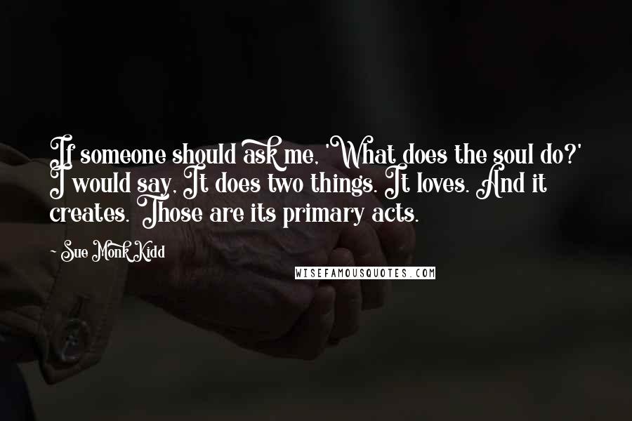 Sue Monk Kidd Quotes: If someone should ask me, 'What does the soul do?' I would say, It does two things. It loves. And it creates. Those are its primary acts.