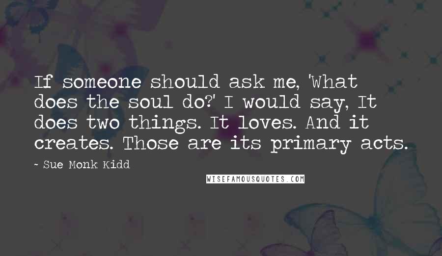 Sue Monk Kidd Quotes: If someone should ask me, 'What does the soul do?' I would say, It does two things. It loves. And it creates. Those are its primary acts.