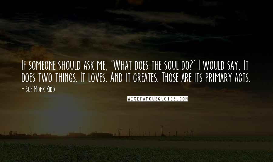 Sue Monk Kidd Quotes: If someone should ask me, 'What does the soul do?' I would say, It does two things. It loves. And it creates. Those are its primary acts.