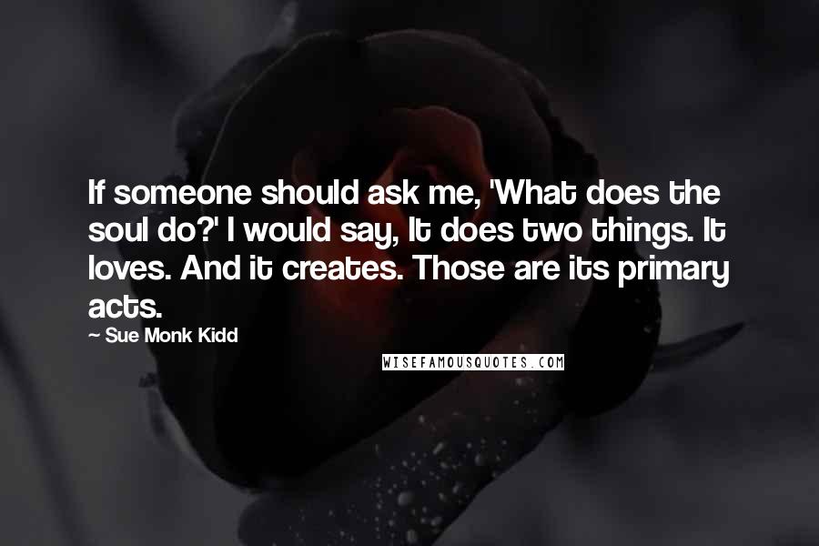 Sue Monk Kidd Quotes: If someone should ask me, 'What does the soul do?' I would say, It does two things. It loves. And it creates. Those are its primary acts.
