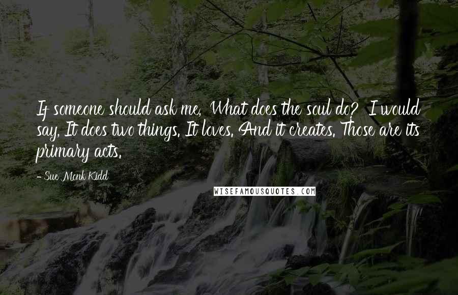 Sue Monk Kidd Quotes: If someone should ask me, 'What does the soul do?' I would say, It does two things. It loves. And it creates. Those are its primary acts.