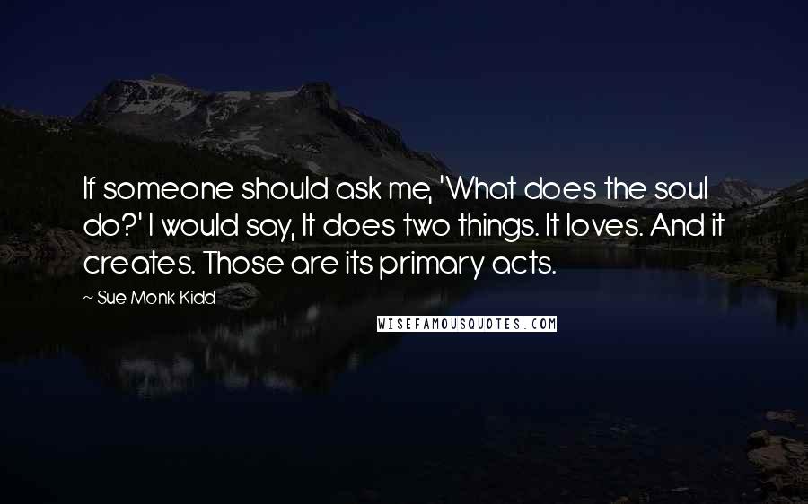 Sue Monk Kidd Quotes: If someone should ask me, 'What does the soul do?' I would say, It does two things. It loves. And it creates. Those are its primary acts.