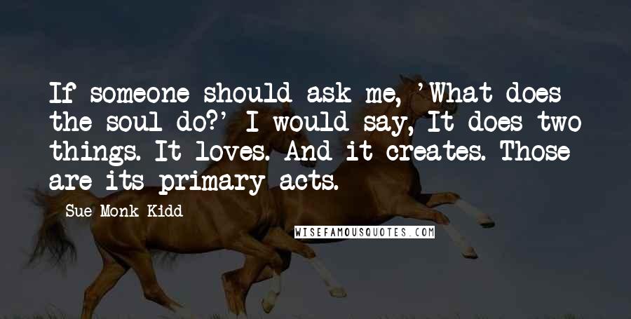 Sue Monk Kidd Quotes: If someone should ask me, 'What does the soul do?' I would say, It does two things. It loves. And it creates. Those are its primary acts.