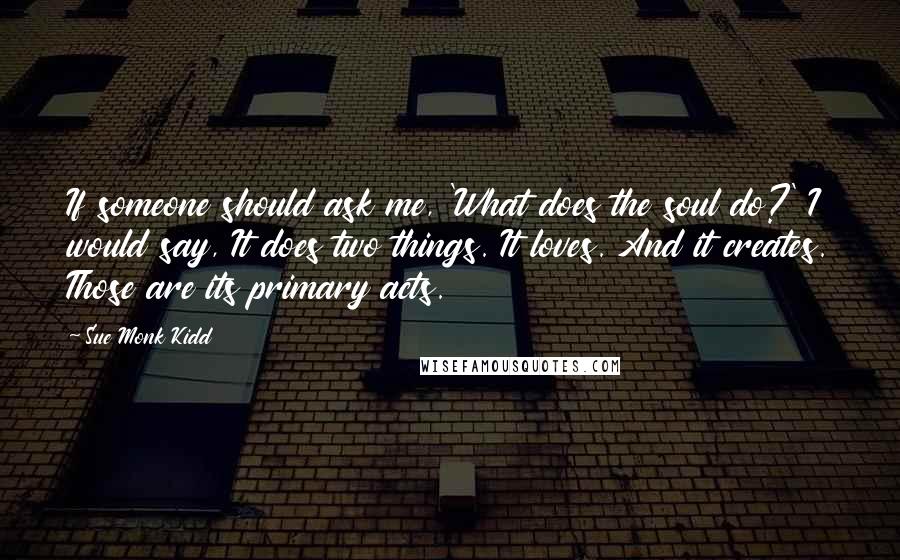 Sue Monk Kidd Quotes: If someone should ask me, 'What does the soul do?' I would say, It does two things. It loves. And it creates. Those are its primary acts.