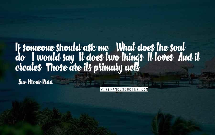Sue Monk Kidd Quotes: If someone should ask me, 'What does the soul do?' I would say, It does two things. It loves. And it creates. Those are its primary acts.