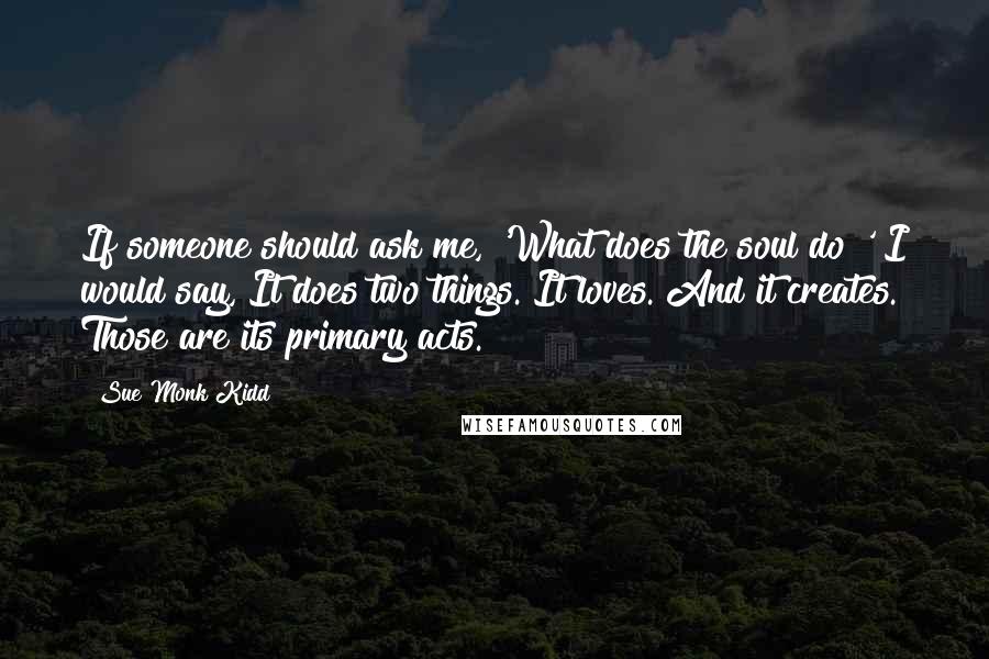 Sue Monk Kidd Quotes: If someone should ask me, 'What does the soul do?' I would say, It does two things. It loves. And it creates. Those are its primary acts.