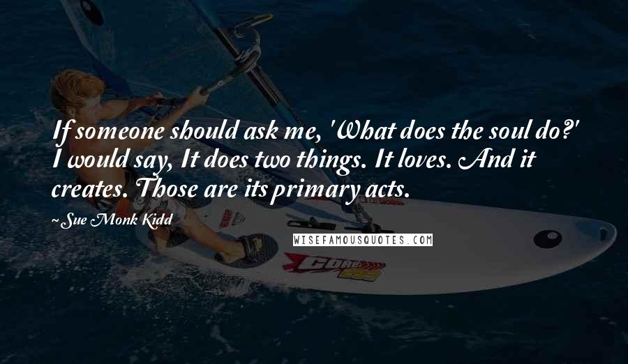 Sue Monk Kidd Quotes: If someone should ask me, 'What does the soul do?' I would say, It does two things. It loves. And it creates. Those are its primary acts.