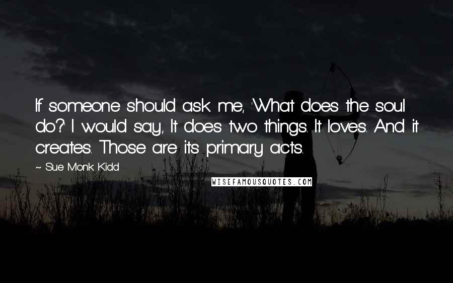 Sue Monk Kidd Quotes: If someone should ask me, 'What does the soul do?' I would say, It does two things. It loves. And it creates. Those are its primary acts.