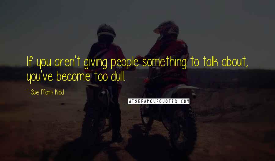 Sue Monk Kidd Quotes: If you aren't giving people something to talk about, you've become too dull.