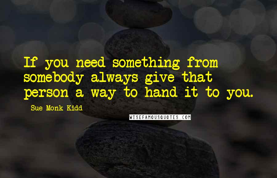 Sue Monk Kidd Quotes: If you need something from somebody always give that person a way to hand it to you.