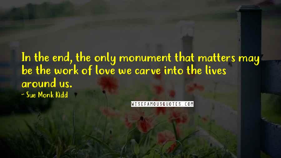 Sue Monk Kidd Quotes: In the end, the only monument that matters may be the work of love we carve into the lives around us.