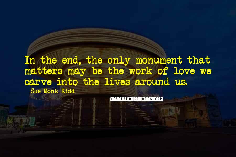 Sue Monk Kidd Quotes: In the end, the only monument that matters may be the work of love we carve into the lives around us.