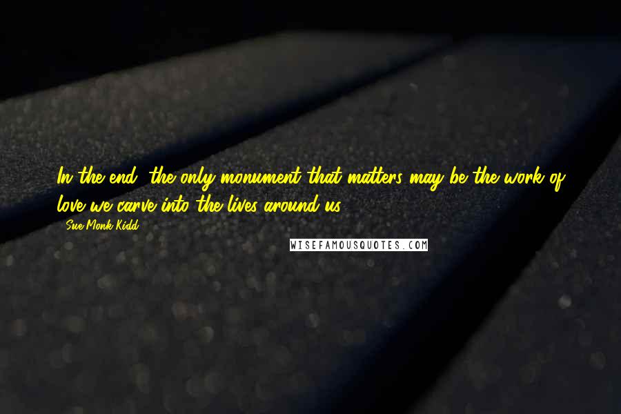 Sue Monk Kidd Quotes: In the end, the only monument that matters may be the work of love we carve into the lives around us.