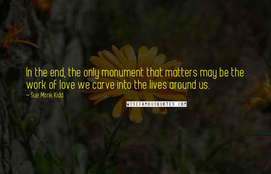 Sue Monk Kidd Quotes: In the end, the only monument that matters may be the work of love we carve into the lives around us.