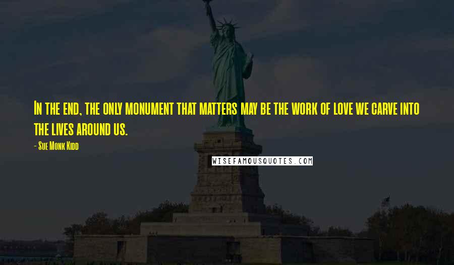 Sue Monk Kidd Quotes: In the end, the only monument that matters may be the work of love we carve into the lives around us.