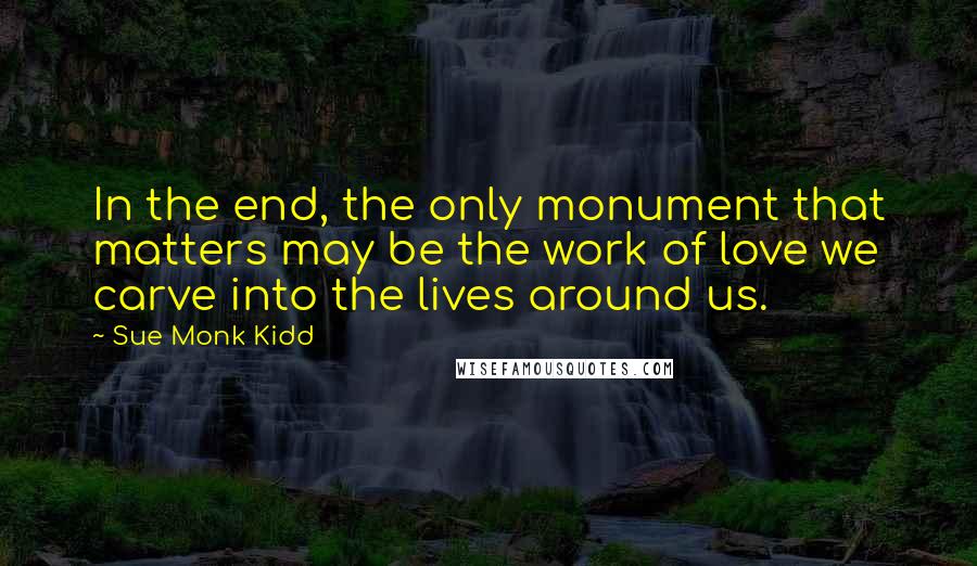 Sue Monk Kidd Quotes: In the end, the only monument that matters may be the work of love we carve into the lives around us.