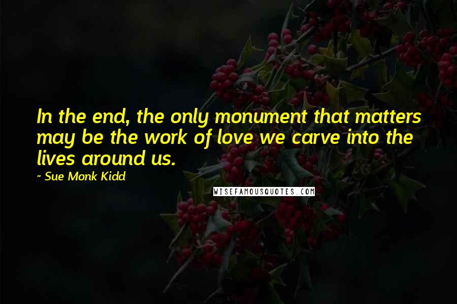 Sue Monk Kidd Quotes: In the end, the only monument that matters may be the work of love we carve into the lives around us.