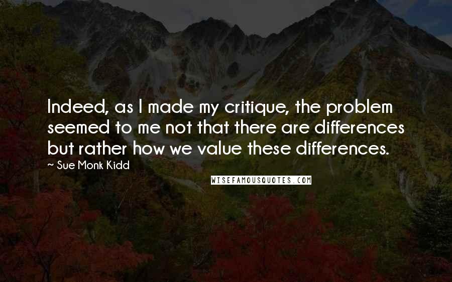 Sue Monk Kidd Quotes: Indeed, as I made my critique, the problem seemed to me not that there are differences but rather how we value these differences.