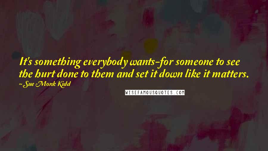 Sue Monk Kidd Quotes: It's something everybody wants-for someone to see the hurt done to them and set it down like it matters.