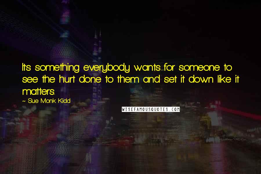 Sue Monk Kidd Quotes: It's something everybody wants-for someone to see the hurt done to them and set it down like it matters.