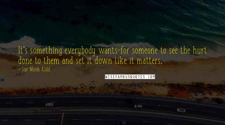 Sue Monk Kidd Quotes: It's something everybody wants-for someone to see the hurt done to them and set it down like it matters.