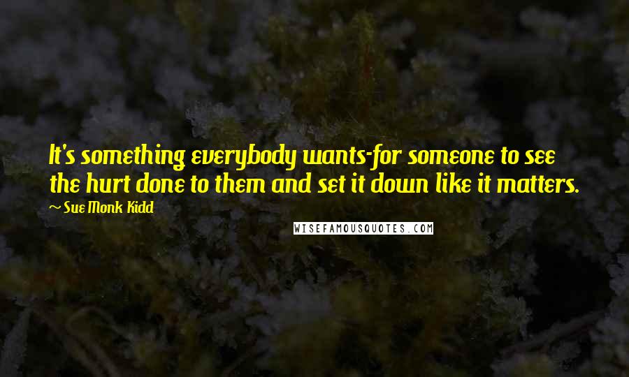 Sue Monk Kidd Quotes: It's something everybody wants-for someone to see the hurt done to them and set it down like it matters.