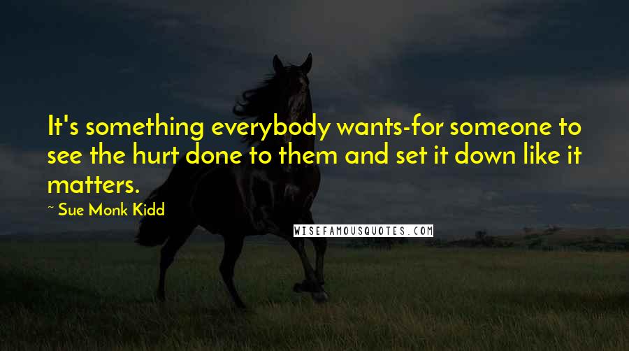 Sue Monk Kidd Quotes: It's something everybody wants-for someone to see the hurt done to them and set it down like it matters.