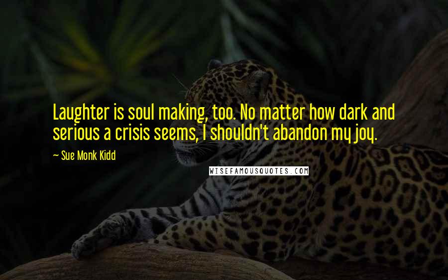Sue Monk Kidd Quotes: Laughter is soul making, too. No matter how dark and serious a crisis seems, I shouldn't abandon my joy.