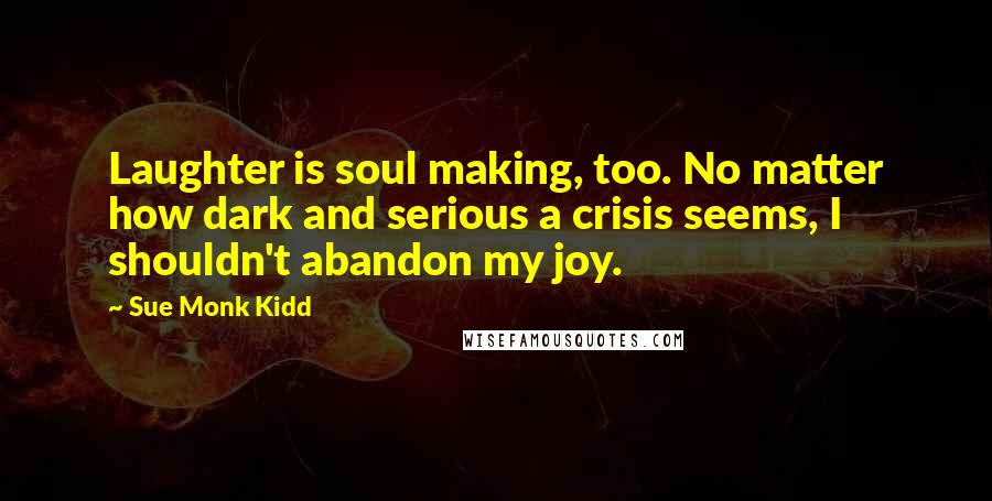 Sue Monk Kidd Quotes: Laughter is soul making, too. No matter how dark and serious a crisis seems, I shouldn't abandon my joy.